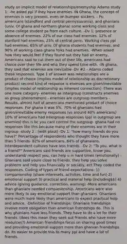 study on implicit model of relationships/enemyship Adams study 1: -he asked ppl if they have enemies. IN Ghana, the concept of enemies is very present, even on bumper stickers. - Ps: americans (standford and central pennyslavania), and ghanians (univ. Of ghana and northern ghana) some working class and some college student ps from each culture. -Dv 1: presence or absence of enemies. 22% of our class had enemies. 12% of stanford had enemies, 23% of central penn. Working class ppl had enemies, 65% of univ. Of ghana students had enemies, and 90% of working class ghana folks had enemies. -When asked how they would feel if they found out they had an enemy, Americans said to cut them out of their life, americans had choice over their life and who they spend time with. -IN ghana, they said that enemies are inevitable -Dv #2 - Adams coded these responses. Type 1 of answer was relationships are a product of choice (implies model of relationship as discretionary product) second kind of response is enemies are given/inevitable (implies model of relationship as inherent connection) -There was one more category- enemies as intergroup (constructs enemies as group phenomenon) - enemies are outgroup members -Results, almost half of americans mentioned product of choice responses. For ghana it was 5%. 70% of ghanians had given/inevitable enemy responses (vs around 40% americans) 10% of americans had intergroup responses (ppl in outgroup are enemies) this is bc you cant control the outgroup. ghana had no responses like this because many of their enemies are in their ingroup -study 2 : (with plaut) -Dv 1: "how many friends do you have?" Percentage of respondents who thought they have more than 5 friends- 82% of americans, 64% of ghanaians. Interdependent cultures have less friends. -Dv 2: "To you, what is a friend?" Americans said friends are supportive, know you, understand/ respect you, can help u in hard times (emotionally) -Ghanians said youre close to friends, they help you solve problems and help you financially or socially, ect They coded the responses. Coding of types of friend expectations: 1) companionship (share interesets, activites, time and fun) 2) emotional support 3) practical and material help (including) 4) advice (giving guidance, correction, warning) -More americans than ghanians needed companionship. Americans were also more likely to say emotional support than ghanians. Ghanians were much more likely than americans to expect practical help and advice. -Definition of friendships: Ghanians friendships involve more obligation than american friendships do. This is why ghanians have less friends. They have to do a lot for their friends. (does this mean they seek out friends who have more resources?) American friendships focus on sharing good times and providing emotional support more than ghanian friendships do. Its easier to provide this to many ppl and have a lot of friends.