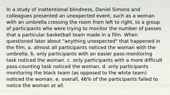 In a study of inattentional blindness, Daniel Simons and colleagues presented an unexpected event, such as a woman with an umbrella crossing the room from left to right, to a group of participants who were trying to monitor the number of passes that a particular basketball team made in a film. When questioned later about "anything unexpected" that happened in the film, a. almost all participants noticed the woman with the umbrella. b. only participants with an easier pass-monitoring task noticed the woman. c. only participants with a more difficult pass-counting task noticed the woman. d. only participants monitoring the black team (as opposed to the white team) noticed the woman. e. overall, 46% of the participants failed to notice the woman at all.