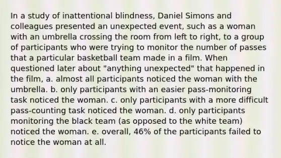 In a study of inattentional blindness, Daniel Simons and colleagues presented an unexpected event, such as a woman with an umbrella crossing the room from left to right, to a group of participants who were trying to monitor the number of passes that a particular basketball team made in a film. When questioned later about "anything unexpected" that happened in the film, a. almost all participants noticed the woman with the umbrella. b. only participants with an easier pass-monitoring task noticed the woman. c. only participants with a more difficult pass-counting task noticed the woman. d. only participants monitoring the black team (as opposed to the white team) noticed the woman. e. overall, 46% of the participants failed to notice the woman at all.