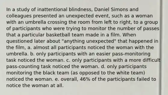 In a study of inattentional blindness, Daniel Simons and colleagues presented an unexpected event, such as a woman with an umbrella crossing the room from left to right, to a group of participants who were trying to monitor the number of passes that a particular basketball team made in a film. When questioned later about "anything unexpected" that happened in the film, a. almost all participants noticed the woman with the umbrella. b. only participants with an easier pass-monitoring task noticed the woman. c. only participants with a more difficult pass-counting task noticed the woman. d. only participants monitoring the black team (as opposed to the white team) noticed the woman. e. overall, 46% of the participants failed to notice the woman at all.