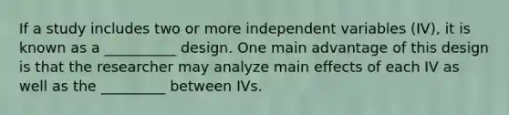 If a study includes two or more independent variables (IV), it is known as a __________ design. One main advantage of this design is that the researcher may analyze main effects of each IV as well as the _________ between IVs.