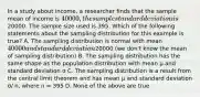 In a study about income, a researcher finds that the sample mean of income is 40000, the sample standard deviation is20000. The sample size used is 395. Which of the following statements about the sampling distribution for this example is true? A. The sampling distribution is normal with mean 40000 and standard deviation20000 (we don't know the mean of sampling distribution) B. The sampling distribution has the same shape as the population distribution with mean μ and standard deviation σ C. The sampling distribution is a result from the central limit theorem and has mean μ and standard deviation σ/ n, where n = 395 D. None of the above are true