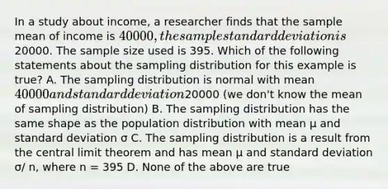 In a study about income, a researcher finds that the sample mean of income is 40000, the sample standard deviation is20000. The sample size used is 395. Which of the following statements about the sampling distribution for this example is true? A. The sampling distribution is normal with mean 40000 and standard deviation20000 (we don't know the mean of sampling distribution) B. The sampling distribution has the same shape as the population distribution with mean μ and standard deviation σ C. The sampling distribution is a result from the central limit theorem and has mean μ and standard deviation σ/ n, where n = 395 D. None of the above are true