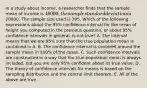 In a study about income, a researcher finds that the sample mean of income is 40000, the sample standard deviation is20000. The sample size used is 395. Which of the following expressions about the 95% confidence interval for the mean of height you computed in the previous question, or about 95% confidence intervals in general, is not true? A. The interval means that we are 95% sure that the true population mean is contained in it. B. The confidence interval is centered around the sample mean in 100% of the cases. C. Such confidence intervals are constructed in a way that the true population mean is always included, but you are only 95% confident about its true value. D. The theory of confidence intervals for means is based on the sampling distribution and the central limit theorem. E. All of the above are true.