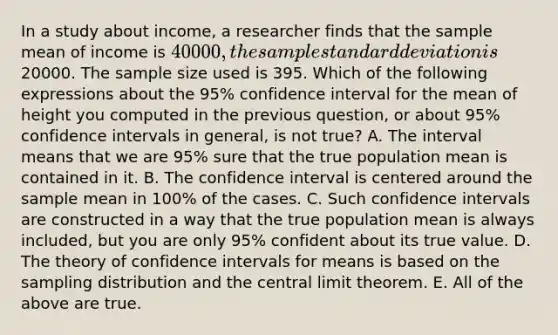 In a study about income, a researcher finds that the sample mean of income is 40000, the sample standard deviation is20000. The sample size used is 395. Which of the following expressions about the 95% confidence interval for the mean of height you computed in the previous question, or about 95% confidence intervals in general, is not true? A. The interval means that we are 95% sure that the true population mean is contained in it. B. The confidence interval is centered around the sample mean in 100% of the cases. C. Such confidence intervals are constructed in a way that the true population mean is always included, but you are only 95% confident about its true value. D. The theory of confidence intervals for means is based on the sampling distribution and the central limit theorem. E. All of the above are true.