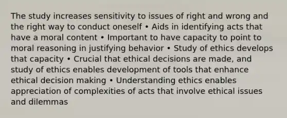 The study increases sensitivity to issues of right and wrong and the right way to conduct oneself • Aids in identifying acts that have a moral content • Important to have capacity to point to moral reasoning in justifying behavior • Study of ethics develops that capacity • Crucial that ethical decisions are made, and study of ethics enables development of tools that enhance ethical decision making • Understanding ethics enables appreciation of complexities of acts that involve ethical issues and dilemmas