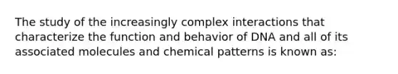 The study of the increasingly complex interactions that characterize the function and behavior of DNA and all of its associated molecules and chemical patterns is known as: