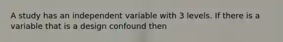 A study has an independent variable with 3 levels. If there is a variable that is a design confound then