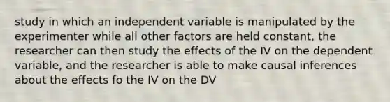 study in which an independent variable is manipulated by the experimenter while all other factors are held constant, the researcher can then study the effects of the IV on the dependent variable, and the researcher is able to make causal inferences about the effects fo the IV on the DV