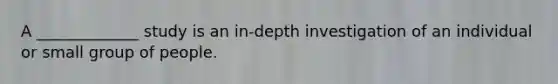 A _____________ study is an in-depth investigation of an individual or small group of people.