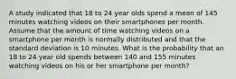 A study indicated that 18 to 24 year olds spend a mean of 145 minutes watching videos on their smartphones per month. Assume that the amount of time watching videos on a smartphone per month is normally distributed and that the standard deviation is 10 minutes. What is the probability that an 18 to 24 year old spends between 140 and 155 minutes watching videos on his or her smartphone per month?