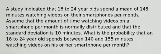 A study indicated that 18 to 24 year olds spend a mean of 145 minutes watching videos on their smartphones per month. Assume that the amount of time watching videos on a smartphone per month is normally distributed and that the standard deviation is 10 minutes. What is the probability that an 18 to 24 year old spends between 140 and 155 minutes watching videos on his or her smartphone per month?