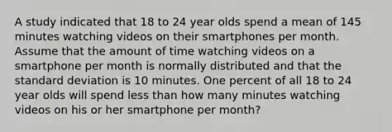 A study indicated that 18 to 24 year olds spend a mean of 145 minutes watching videos on their smartphones per month. Assume that the amount of time watching videos on a smartphone per month is normally distributed and that the standard deviation is 10 minutes. One percent of all 18 to 24 year olds will spend less than how many minutes watching videos on his or her smartphone per month?