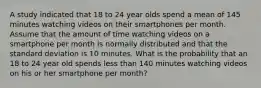 A study indicated that 18 to 24 year olds spend a mean of 145 minutes watching videos on their smartphones per month. Assume that the amount of time watching videos on a smartphone per month is normally distributed and that the standard deviation is 10 minutes. What is the probability that an 18 to 24 year old spends less than 140 minutes watching videos on his or her smartphone per month?