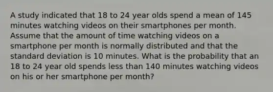 A study indicated that 18 to 24 year olds spend a mean of 145 minutes watching videos on their smartphones per month. Assume that the amount of time watching videos on a smartphone per month is normally distributed and that the standard deviation is 10 minutes. What is the probability that an 18 to 24 year old spends less than 140 minutes watching videos on his or her smartphone per month?