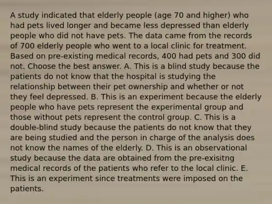 A study indicated that elderly people (age 70 and higher) who had pets lived longer and became less depressed than elderly people who did not have pets. The data came from the records of 700 elderly people who went to a local clinic for treatment. Based on pre-existing medical records, 400 had pets and 300 did not. Choose the best answer. A. This is a blind study because the patients do not know that the hospital is studying the relationship between their pet ownership and whether or not they feel depressed. B. This is an experiment because the elderly people who have pets represent the experimental group and those without pets represent the control group. C. This is a double-blind study because the patients do not know that they are being studied and the person in charge of the analysis does not know the names of the elderly. D. This is an observational study because the data are obtained from the pre-exisitng medical records of the patients who refer to the local clinic. E. This is an experiment since treatments were imposed on the patients.