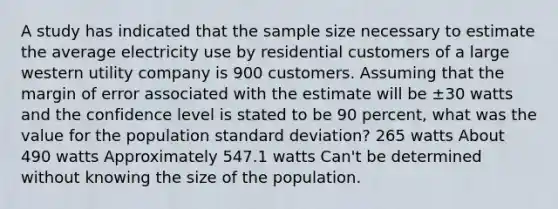 A study has indicated that the sample size necessary to estimate the average electricity use by residential customers of a large western utility company is 900 customers. Assuming that the margin of error associated with the estimate will be ±30 watts and the confidence level is stated to be 90 percent, what was the value for the population standard deviation? 265 watts About 490 watts Approximately 547.1 watts Can't be determined without knowing the size of the population.