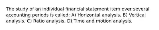 The study of an individual financial statement item over several accounting periods is called: A) Horizontal analysis. B) Vertical analysis. C) Ratio analysis. D) Time and motion analysis.