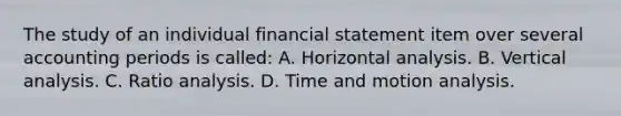 The study of an individual financial statement item over several accounting periods is called: A. Horizontal analysis. B. Vertical analysis. C. Ratio analysis. D. Time and motion analysis.