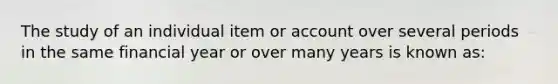 The study of an individual item or account over several periods in the same financial year or over many years is known as: