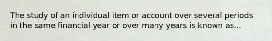 The study of an individual item or account over several periods in the same financial year or over many years is known as...