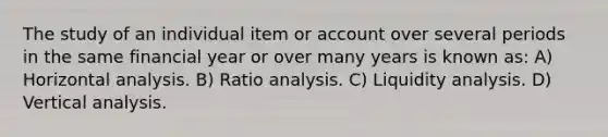 The study of an individual item or account over several periods in the same financial year or over many years is known as: A) Horizontal analysis. B) Ratio analysis. C) Liquidity analysis. D) Vertical analysis.