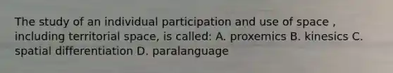 The study of an individual participation and use of space , including territorial space, is called: A. proxemics B. kinesics C. spatial differentiation D. paralanguage