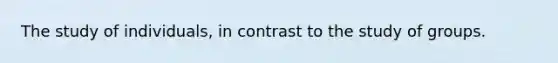 The study of individuals, in contrast to the study of groups.