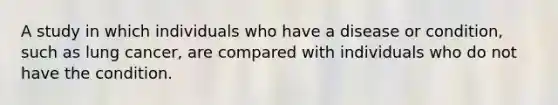 A study in which individuals who have a disease or condition, such as lung cancer, are compared with individuals who do not have the condition.