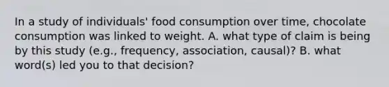 In a study of individuals' food consumption over time, chocolate consumption was linked to weight. A. what type of claim is being by this study (e.g., frequency, association, causal)? B. what word(s) led you to that decision?