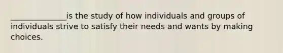 ______________is the study of how individuals and groups of individuals strive to satisfy their needs and wants by making choices.