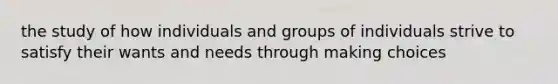 the study of how individuals and groups of individuals strive to satisfy their wants and needs through making choices