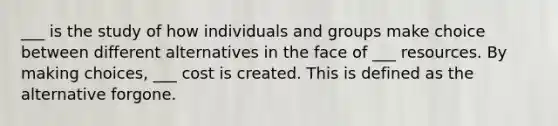 ___ is the study of how individuals and groups make choice between different alternatives in the face of ___ resources. By making choices, ___ cost is created. This is defined as the alternative forgone.