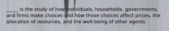 _____ is the study of how individuals, households, governments, and firms make choices and how those choices affect prices, the allocation of resources, and the well-being of other agents