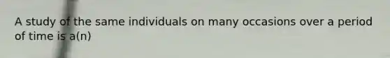 A study of the same individuals on many occasions over a period of time is a(n)