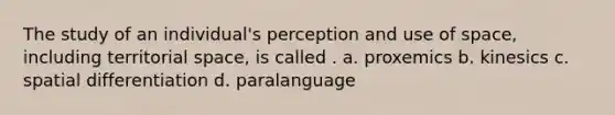 The study of an individual's perception and use of space, including territorial space, is called . a. proxemics b. kinesics c. spatial differentiation d. paralanguage