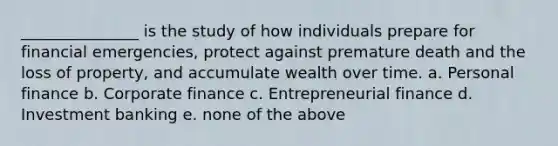 _______________ is the study of how individuals prepare for financial emergencies, protect against premature death and the loss of property, and accumulate wealth over time. a. Personal finance b. Corporate finance c. Entrepreneurial finance d. Investment banking e. none of the above