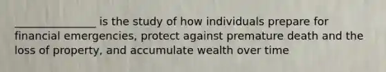 _______________ is the study of how individuals prepare for financial emergencies, protect against premature death and the loss of property, and accumulate wealth over time