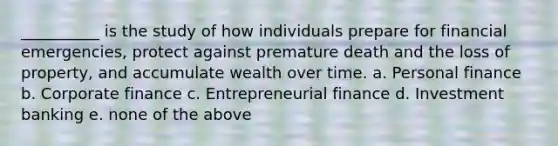 __________ is the study of how individuals prepare for financial emergencies, protect against premature death and the loss of property, and accumulate wealth over time. a. Personal finance b. Corporate finance c. Entrepreneurial finance d. Investment banking e. none of the above