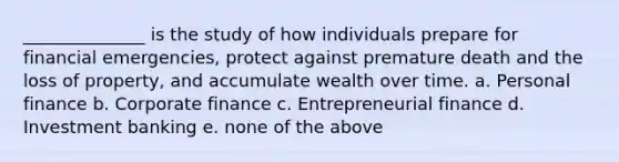 ______________ is the study of how individuals prepare for financial emergencies, protect against premature death and the loss of property, and accumulate wealth over time. a. Personal finance b. Corporate finance c. Entrepreneurial finance d. Investment banking e. none of the above