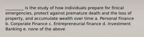 _________ is the study of how individuals prepare for finical emergencies, protect against premature death and the loss of property, and accumulate wealth over time a. Personal Finance b. Corporate Finance c. Entrepreneurial finance d. Investment Banking e. none of the above