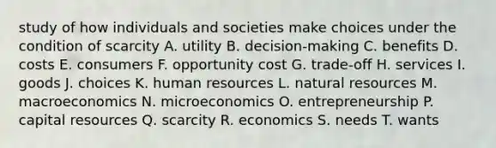 study of how individuals and societies make choices under the condition of scarcity A. utility B. decision-making C. benefits D. costs E. consumers F. opportunity cost G. trade-off H. services I. goods J. choices K. human resources L. natural resources M. macroeconomics N. microeconomics O. entrepreneurship P. capital resources Q. scarcity R. economics S. needs T. wants