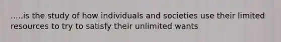 .....is the study of how individuals and societies use their limited resources to try to satisfy their unlimited wants