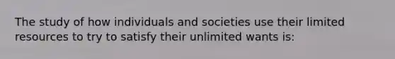 The study of how individuals and societies use their limited resources to try to satisfy their unlimited wants is: