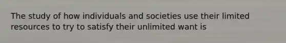 The study of how individuals and societies use their limited resources to try to satisfy their unlimited want is