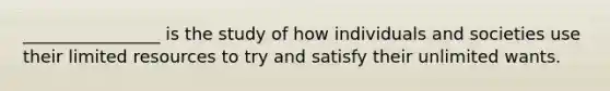 ________________ is the study of how individuals and societies use their limited resources to try and satisfy their unlimited wants.