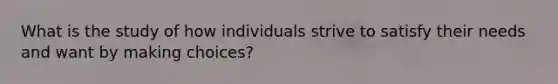 What is the study of how individuals strive to satisfy their needs and want by making choices?