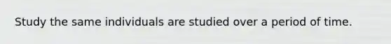 Study the same individuals are studied over a period of time.