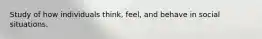 Study of how individuals think, feel, and behave in social situations.