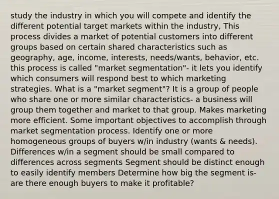 study the industry in which you will compete and identify the different potential target markets within the industry, This process divides a market of potential customers into different groups based on certain shared characteristics such as geography, age, income, interests, needs/wants, behavior, etc. this process is called "market segmentation"- it lets you identify which consumers will respond best to which marketing strategies. What is a "market segment"? It is a group of people who share one or more similar characteristics- a business will group them together and market to that group. Makes marketing more efficient. Some important objectives to accomplish through market segmentation process. Identify one or more homogeneous groups of buyers w/in industry (wants & needs). Differences w/in a segment should be small compared to differences across segments Segment should be distinct enough to easily identify members Determine how big the segment is- are there enough buyers to make it profitable?